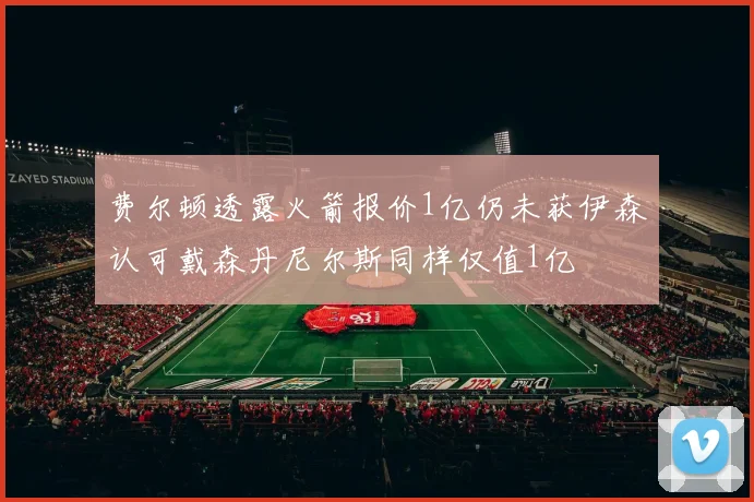 费尔顿透露火箭报价1亿仍未获伊森认可戴森丹尼尔斯同样仅值1亿