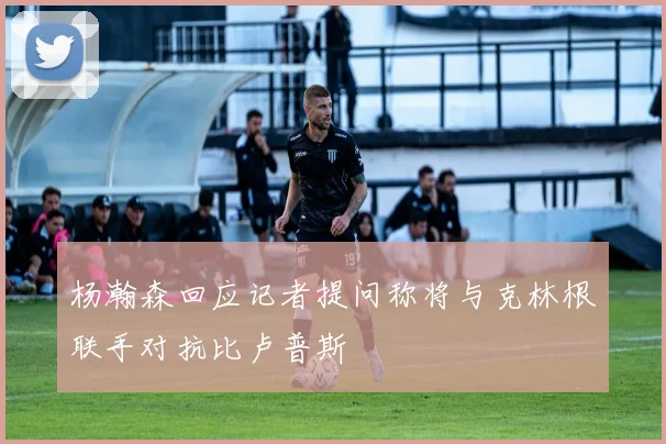 杨瀚森回应记者提问称将与克林根联手对抗比卢普斯