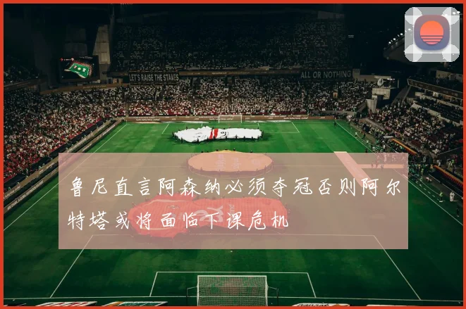 鲁尼直言阿森纳必须夺冠否则阿尔特塔或将面临下课危机