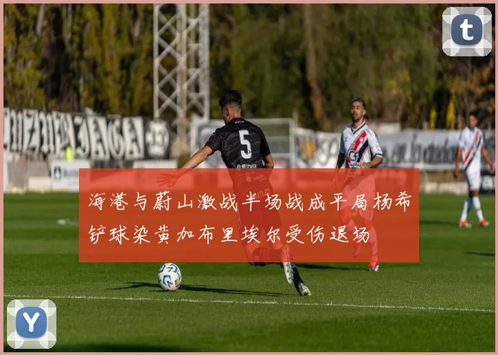 海港与蔚山激战半场战成平局杨希铲球染黄加布里埃尔受伤退场