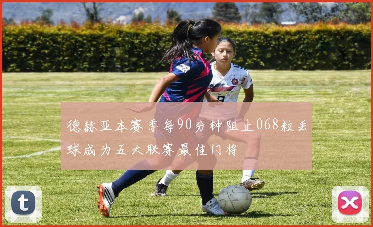 德赫亚本赛季每90分钟阻止068粒丢球成为五大联赛最佳门将