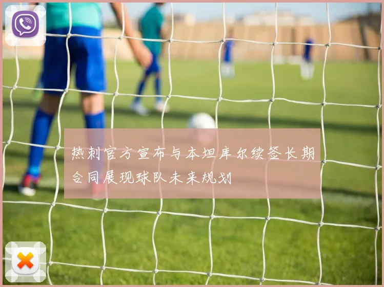 热刺官方宣布与本坦库尔续签长期合同展现球队未来规划