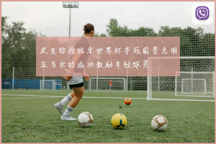 皮克称西班牙世界杯夺冠前景光明亚马尔的成功激励年轻球员