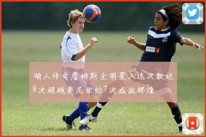 湖人传奇詹姆斯全明星入选次数达8次超越奥尼尔的7次成就辉煌