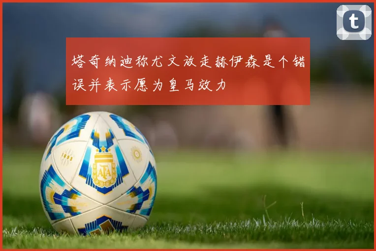 塔奇纳迪称尤文放走赫伊森是个错误并表示愿为皇马效力