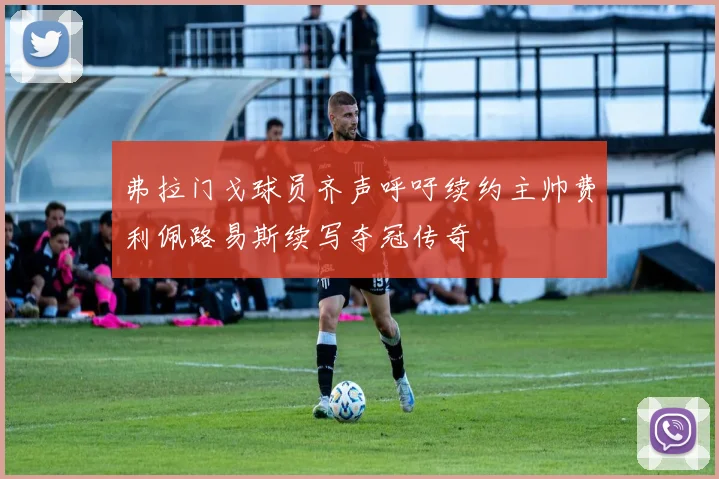 弗拉门戈球员齐声呼吁续约主帅费利佩路易斯续写夺冠传奇