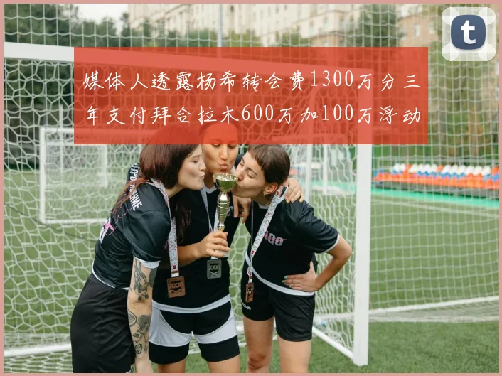 媒体人透露杨希转会费1300万分三年支付拜合拉木600万加100万浮动