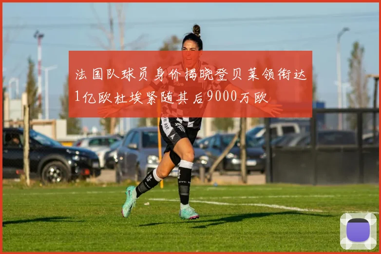 法国队球员身价揭晓登贝莱领衔达1亿欧杜埃紧随其后9000万欧