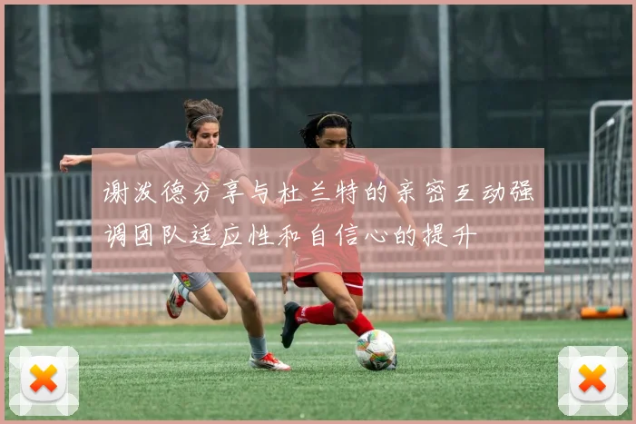 谢泼德分享与杜兰特的亲密互动强调团队适应性和自信心的提升